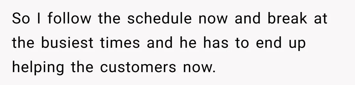 Micromanaging Boss Demands Exact Break Times, Employee Obeys Perfectly, The Whole System Backfires So I follow the schedule now and break at the busiest times and he has to end up helping the customers now.