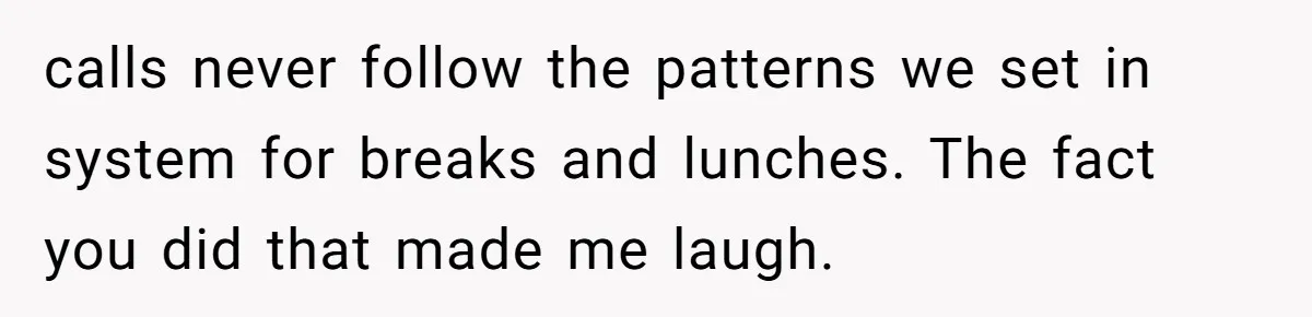 Micromanaging Boss Demands Exact Break Times, Employee Obeys Perfectly, The Whole System Backfires calls never follow the patterns we set in system for breaks and lunches. The fact you did that made me laugh.