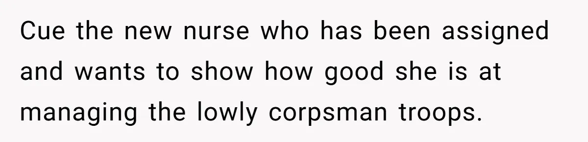 Cue the new nurse who has been assigned and wants to show how good she is at managing the lowly corpsman troops.