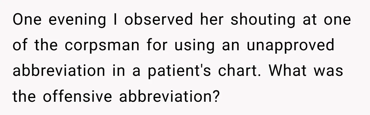 One evening I observed her shouting at one of the corpsman for using an unapproved abbreviation in a patient's chart. What was the offensive abbreviation?