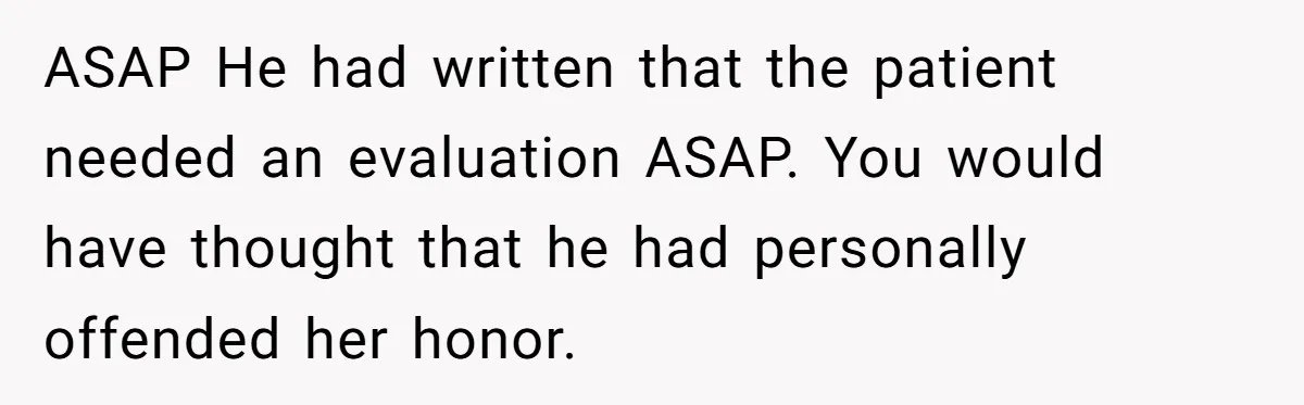 ASAP He had written that the patient needed an evaluation ASAP. You would have thought that he had personally offended her honor.