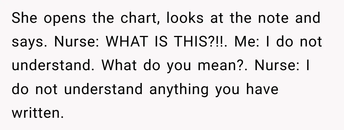 She opens the chart, looks at the note and says. Nurse: WHAT IS THIS?!!. Me: I do not understand. What do you mean?. Nurse: I do not understand anything you...