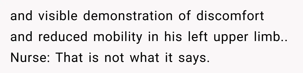 and visible demonstration of discomfort and reduced mobility in his left upper limb.. Nurse: That is not what it says.