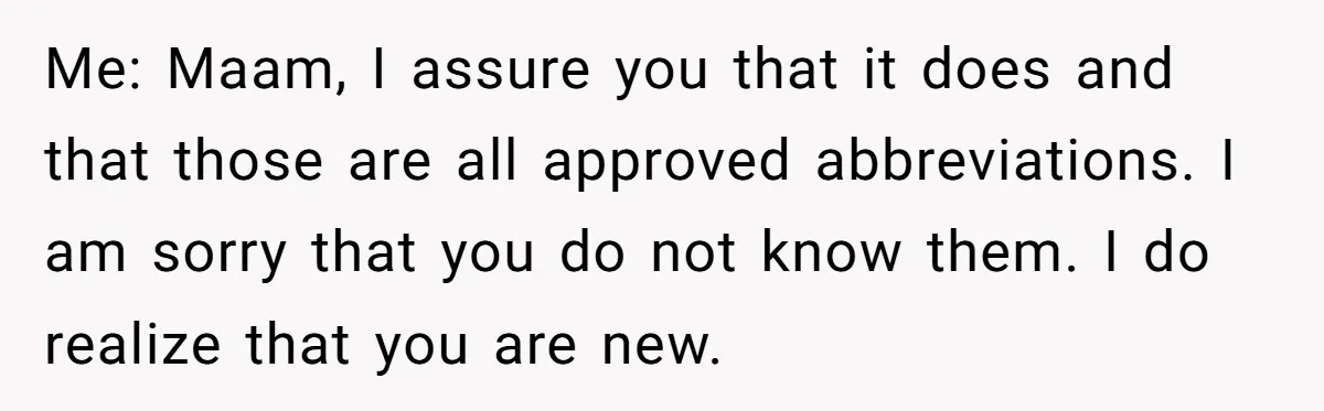 Me: Maam, I assure you that it does and that those are all approved abbreviations. I am sorry that you do not know them. I do realize that you are...