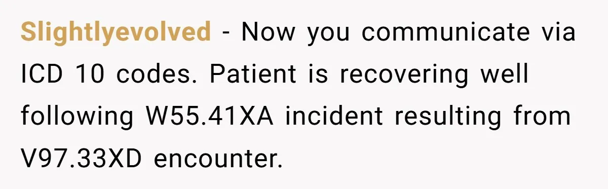 Slightlyevolved − Now you communicate via ICD 10 codes. Patient is recovering well following W55.41XA incident resulting from V97.33XD encounter.