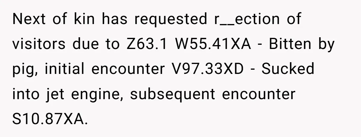 Next of kin has requested r__ection of visitors due to Z63.1 W55.41XA - Bitten by pig, initial encounter V97.33XD - Sucked into jet engine, subsequent encounter S10.87XA.