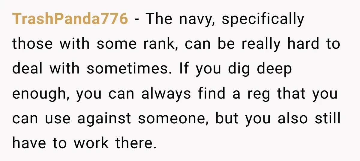 TrashPanda776 − The navy, specifically those with some rank, can be really hard to deal with sometimes. If you dig deep enough, you can always find a reg that you...