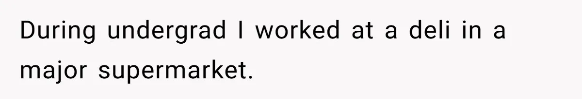 During undergrad I worked at a deli in a major supermarket.