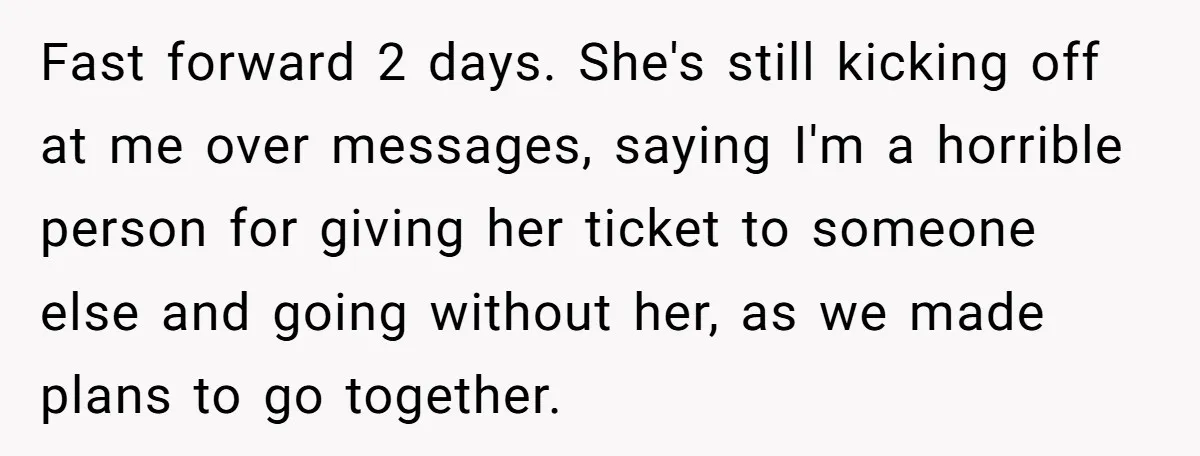 Redditor Ditches Late ‘Disabled’ Friend For Concert, Fair Or Foul? Fast forward 2 days. She's still kicking off at me over messages, saying I'm a horrible person for giving her ticket to someone else and going without her, as we...