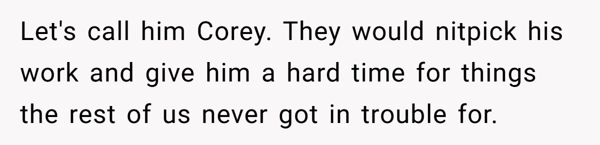Let's call him Corey. They would nitpick his work and give him a hard time for things the rest of us never got in trouble for.
