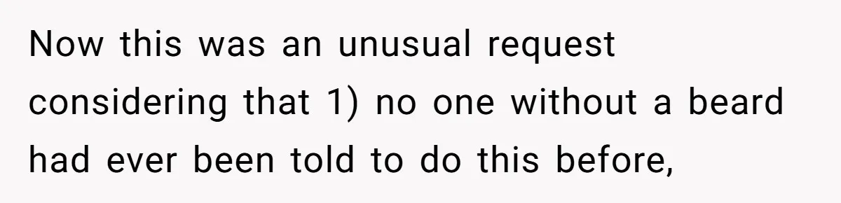 Now this was an unusual request considering that 1) no one without a beard had ever been told to do this before,