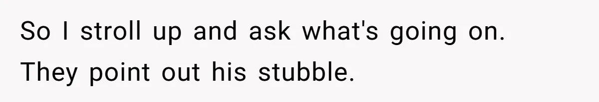 So I stroll up and ask what's going on. They point out his stubble.