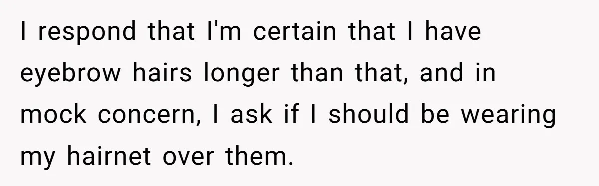I respond that I'm certain that I have eyebrow hairs longer than that, and in mock concern, I ask if I should be wearing my hairnet over them.