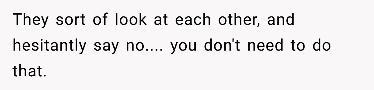 They sort of look at each other, and hesitantly say no.... you don't need to do that.