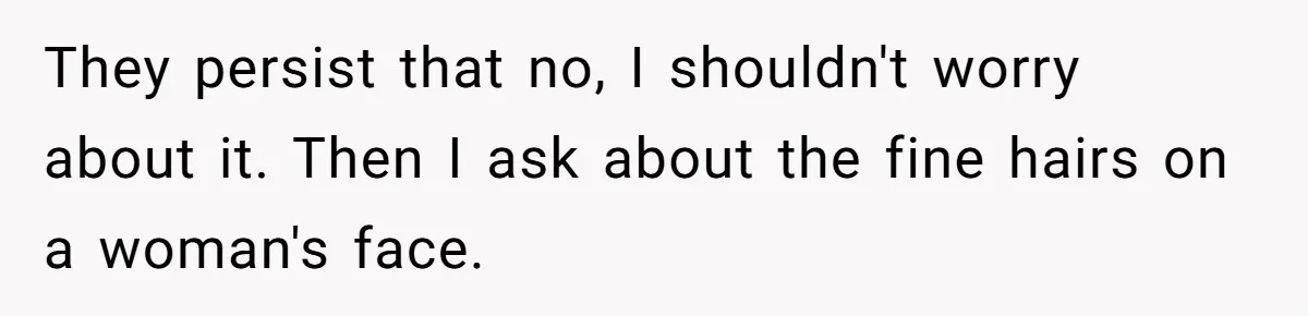 They persist that no, I shouldn't worry about it. Then I ask about the fine hairs on a woman's face.