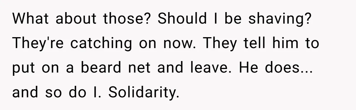 What about those? Should I be shaving? They're catching on now. They tell him to put on a beard net and leave. He does... and so do I. Solidarity.