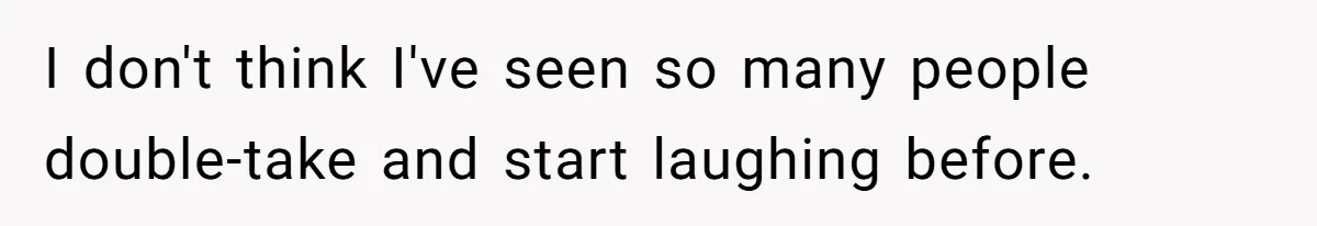 I don't think I've seen so many people double-take and start laughing before.