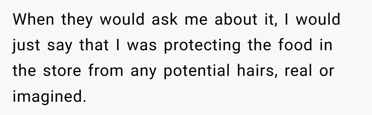 When they would ask me about it, I would just say that I was protecting the food in the store from any potential hairs, real or imagined.