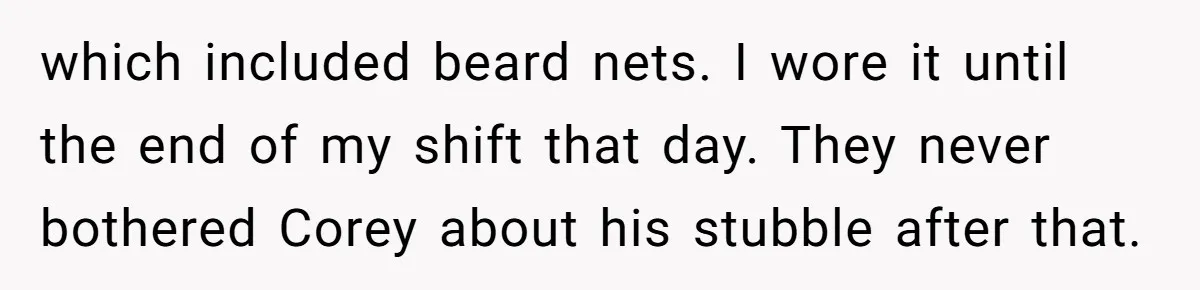 which included beard nets. I wore it until the end of my shift that day. They never bothered Corey about his stubble after that.