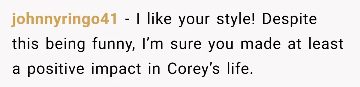 johnnyringo41 − I like your style! Despite this being funny, I’m sure you made at least a positive impact in Corey’s life.