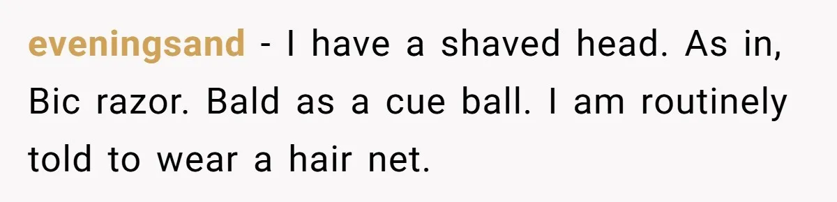 eveningsand − I have a shaved head. As in, Bic razor. Bald as a cue ball. I am routinely told to wear a hair net.