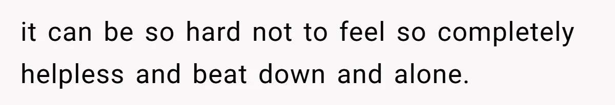 it can be so hard not to feel so completely helpless and beat down and alone.