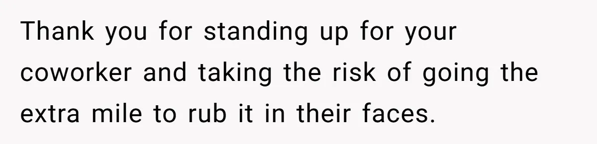 Thank you for standing up for your coworker and taking the risk of going the extra mile to rub it in their faces.