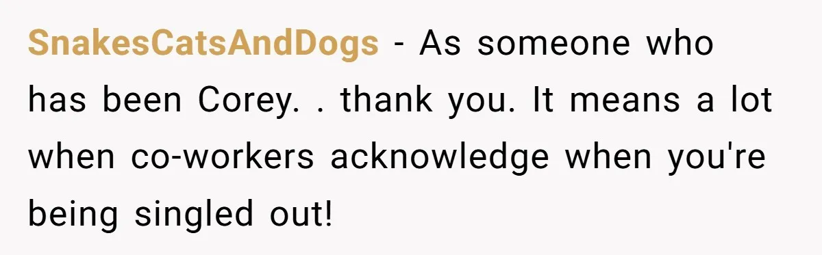SnakesCatsAndDogs − As someone who has been Corey. . thank you. It means a lot when co-workers acknowledge when you're being singled out!