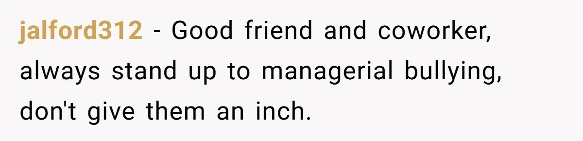 jalford312 − Good friend and coworker, always stand up to managerial bullying, don't give them an inch.