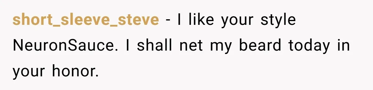 short_sleeve_steve − I like your style NeuronSauce. I shall net my beard today in your honor.