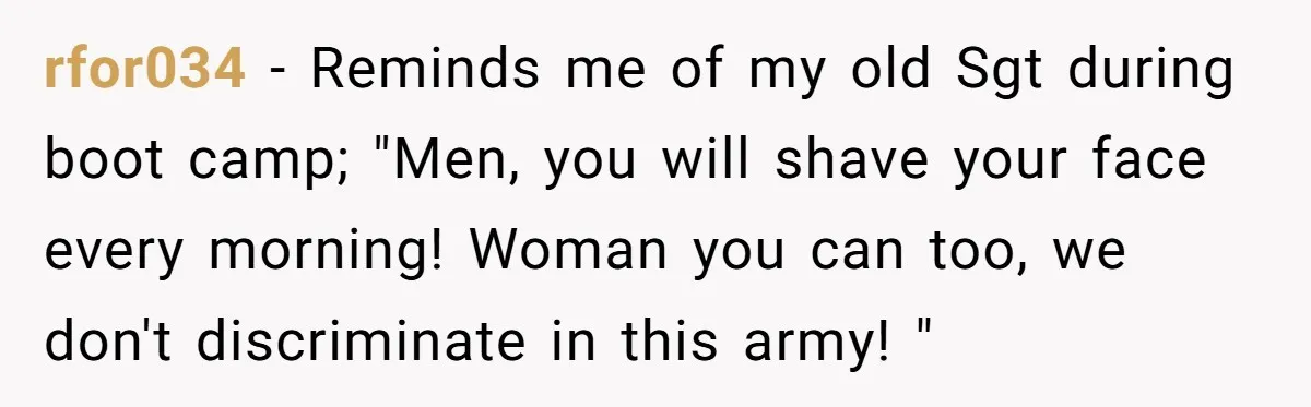rfor034 − Reminds me of my old Sgt during boot camp; "Men, you will shave your face every morning! Woman you can too, we don't discriminate in this army! "
