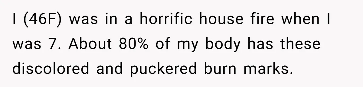 I (46F) was in a horrific house fire when I was 7. About 80% of my body has these discolored and puckered burn marks.