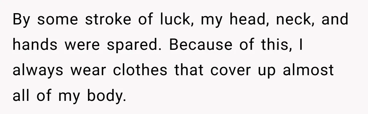 By some stroke of luck, my head, neck, and hands were spared. Because of this, I always wear clothes that cover up almost all of my body.