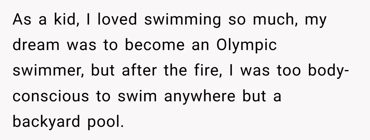 As a kid, I loved swimming so much, my dream was to become an Olympic swimmer, but after the fire, I was too body-conscious to swim anywhere but a backyard...