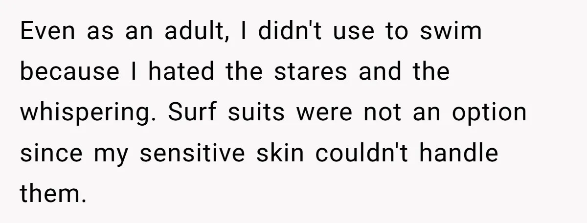 Even as an adult, I didn't use to swim because I hated the stares and the whispering. Surf suits were not an option since my sensitive skin couldn't handle them.
