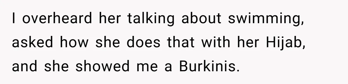 I overheard her talking about swimming, asked how she does that with her Hijab, and she showed me a Burkinis.
