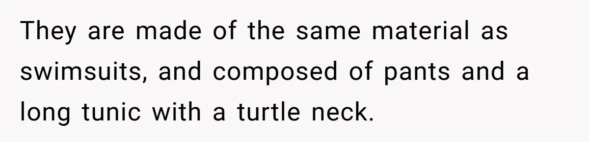 They are made of the same material as swimsuits, and composed of pants and a long tunic with a turtle neck.