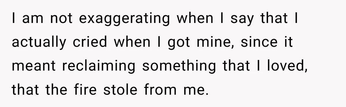 I am not exaggerating when I say that I actually cried when I got mine, since it meant reclaiming something that I loved, that the fire stole from me.