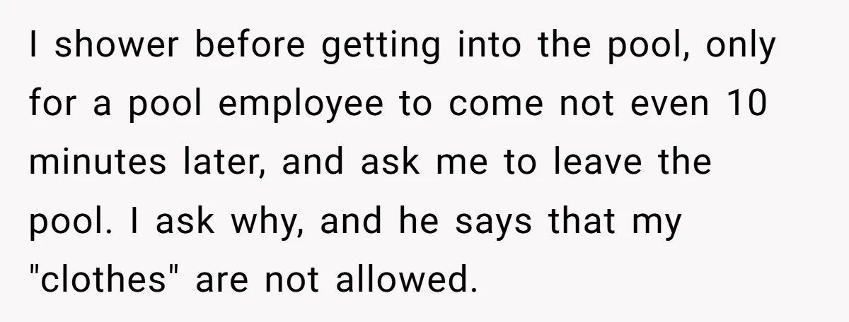 I shower before getting into the pool, only for a pool employee to come not even 10 minutes later, and ask me to leave the pool. I ask why, and...