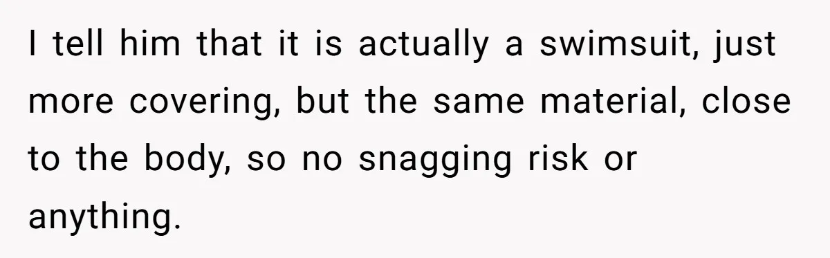 I tell him that it is actually a swimsuit, just more covering, but the same material, close to the body, so no snagging risk or anything.