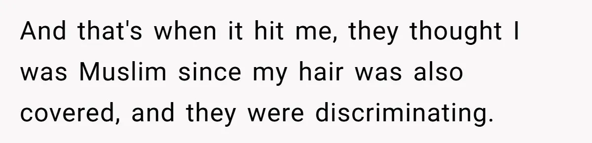 And that's when it hit me, they thought I was Muslim since my hair was also covered, and they were discriminating.