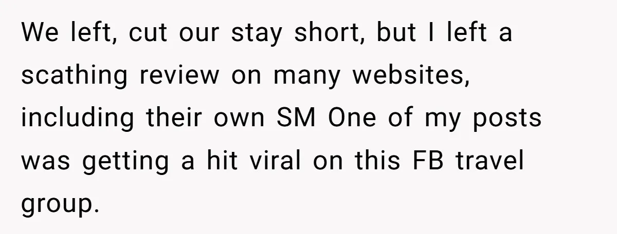 We left, cut our stay short, but I left a scathing review on many websites, including their own SM One of my posts was getting a hit viral on this...