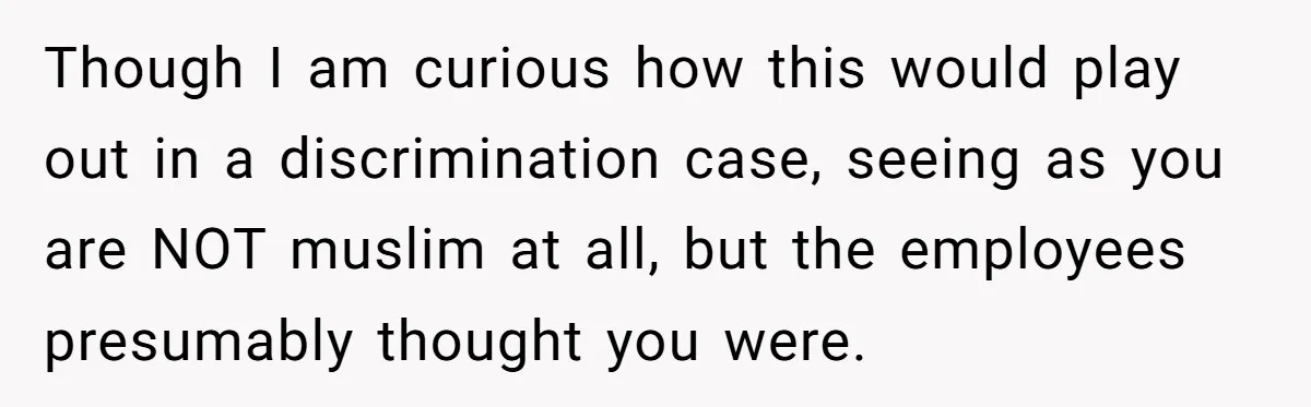 Though I am curious how this would play out in a discrimination case, seeing as you are NOT muslim at all, but the employees presumably thought you were.