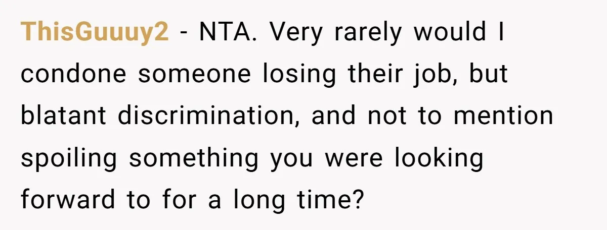 ThisGuuuy2 − NTA. Very rarely would I condone someone losing their job, but blatant discrimination, and not to mention spoiling something you were looking forward to for a long time?