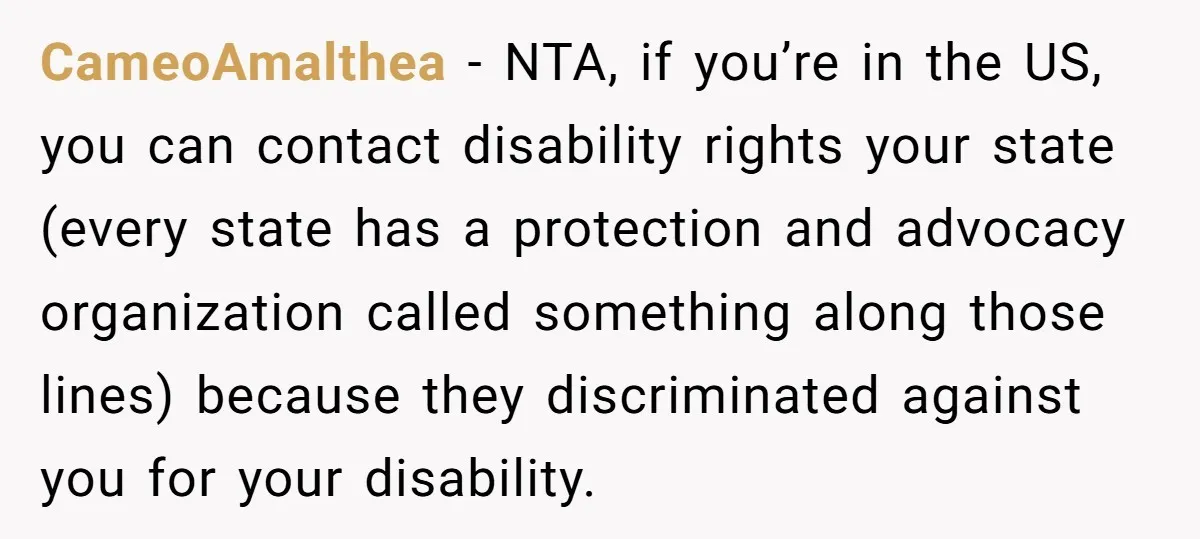 CameoAmalthea − NTA, if you’re in the US, you can contact disability rights your state (every state has a protection and advocacy organization called something along those lines) because they...