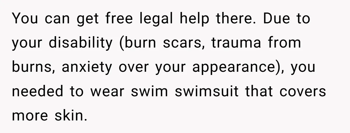 You can get free legal help there. Due to your disability (burn scars, trauma from burns, anxiety over your appearance), you needed to wear swim swimsuit that covers more skin.