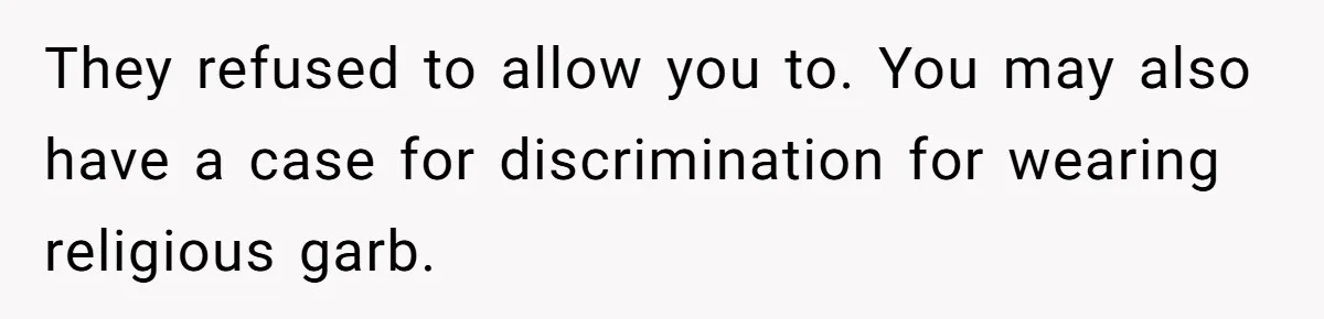 They refused to allow you to. You may also have a case for discrimination for wearing religious garb.
