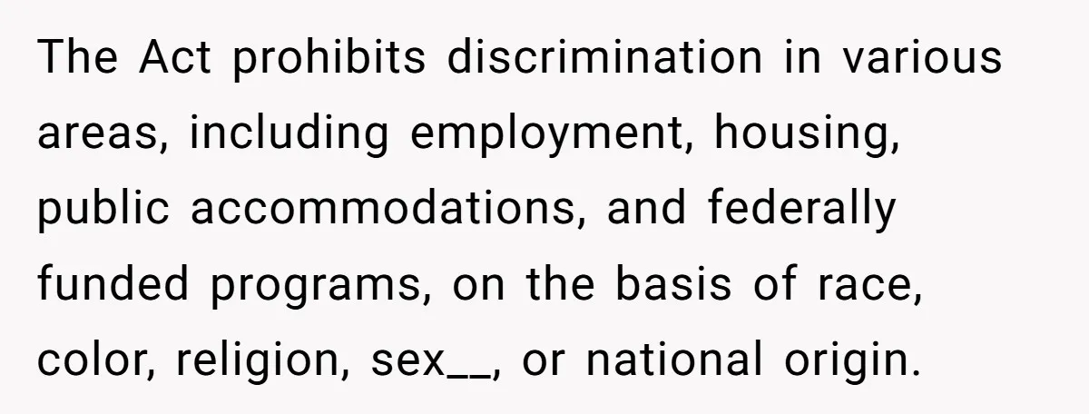 The Act prohibits discrimination in various areas, including employment, housing, public accommodations, and federally funded programs, on the basis of race, color, religion, sex__, or national origin.