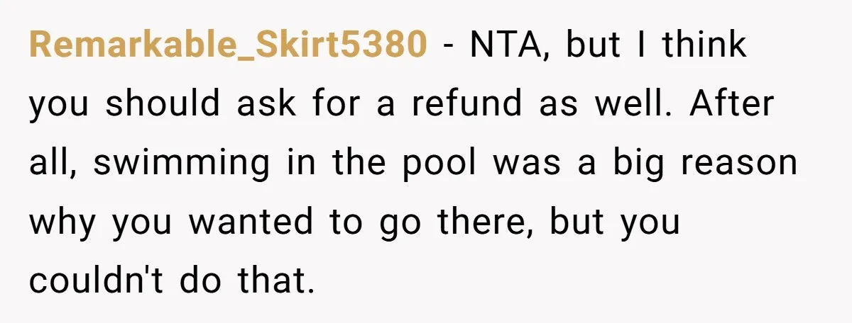Remarkable_Skirt5380 − NTA, but I think you should ask for a refund as well. After all, swimming in the pool was a big reason why you wanted to go there,...