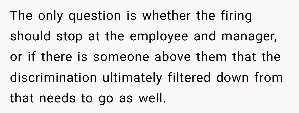 The only question is whether the firing should stop at the employee and manager, or if there is someone above them that the discrimination ultimately filtered down from that needs...